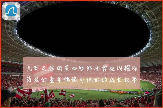 儿时足球明星回顾那些曾经闪耀绿茵场的童年偶像与他们的成长故事