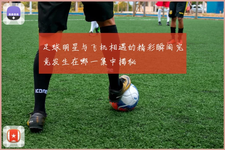 足球明星与飞机相遇的精彩瞬间究竟发生在哪一集中揭秘