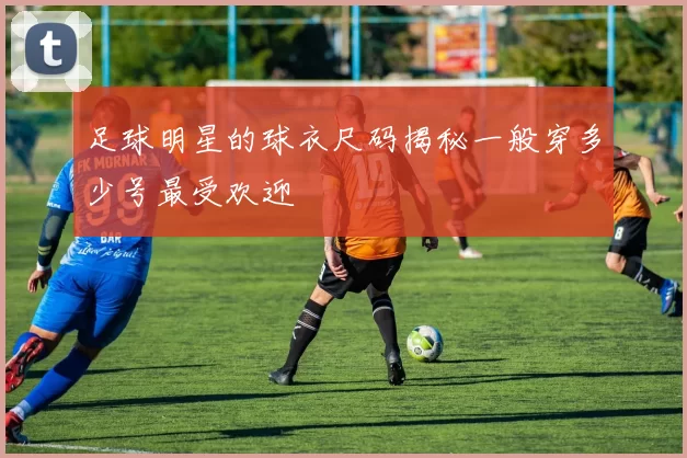 足球明星的球衣尺码揭秘一般穿多少号最受欢迎