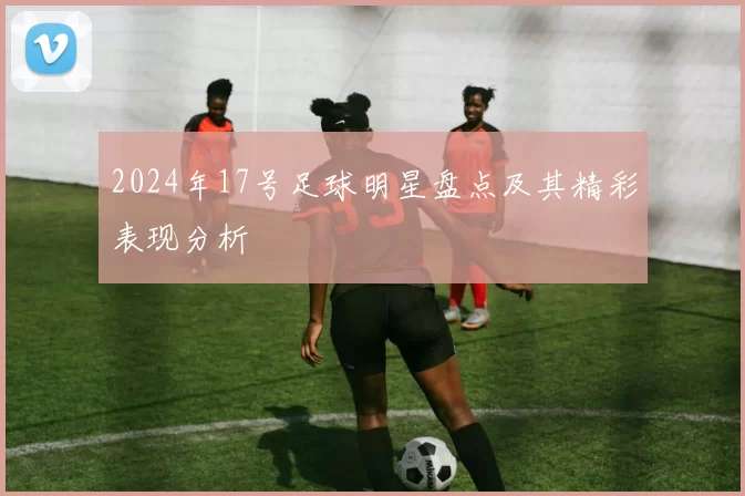 2024年17号足球明星盘点及其精彩表现分析