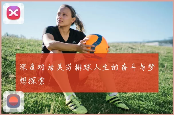 深度对话吴芳排球人生的奋斗与梦想探索