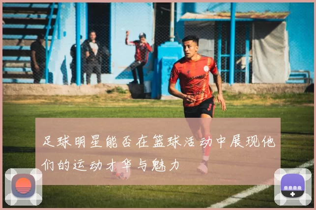 足球明星能否在篮球活动中展现他们的运动才华与魅力