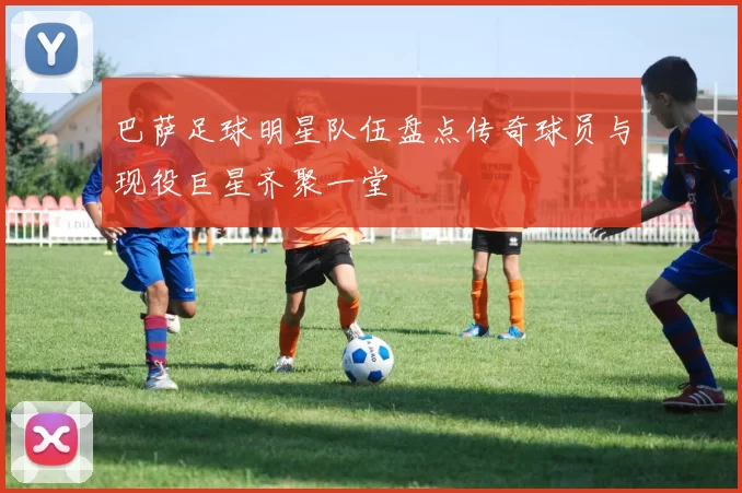 巴萨足球明星队伍盘点传奇球员与现役巨星齐聚一堂