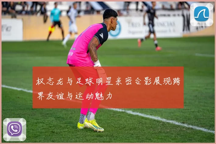 权志龙与足球明星亲密合影展现跨界友谊与运动魅力