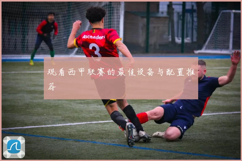 观看西甲联赛的最佳设备与配置推荐