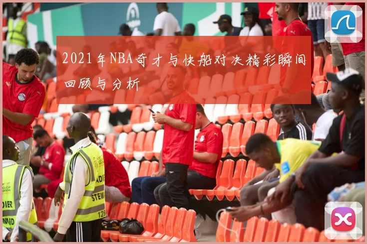 2021年NBA奇才与快船对决精彩瞬间回顾与分析