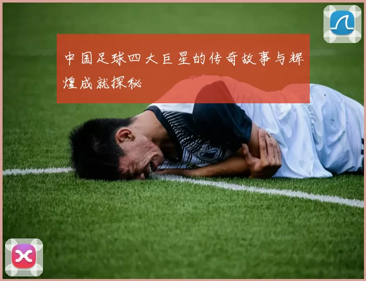 中国足球四大巨星的传奇故事与辉煌成就探秘