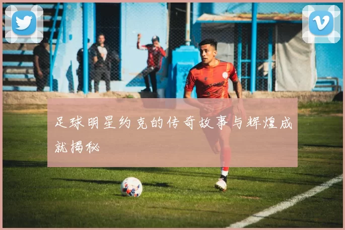 足球明星约克的传奇故事与辉煌成就揭秘