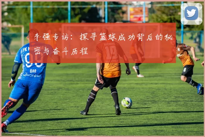 李强专访：探寻篮球成功背后的秘密与奋斗历程