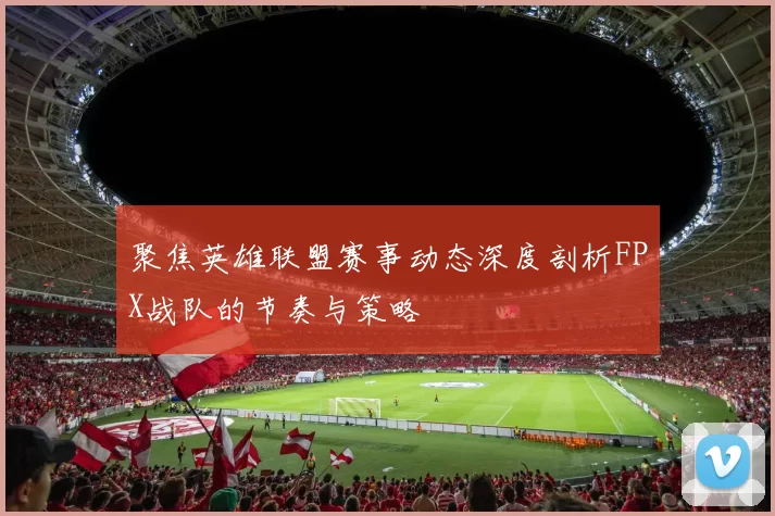 聚焦英雄联盟赛事动态深度剖析FPX战队的节奏与策略