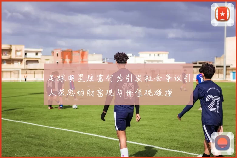 足球明星炫富行为引发社会争议引人深思的财富观与价值观碰撞