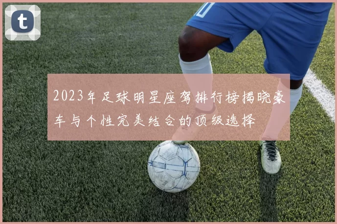 2023年足球明星座驾排行榜揭晓豪车与个性完美结合的顶级选择