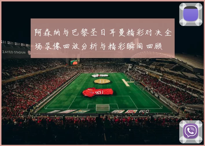 阿森纳与巴黎圣日耳曼精彩对决全场录像回放分析与精彩瞬间回顾