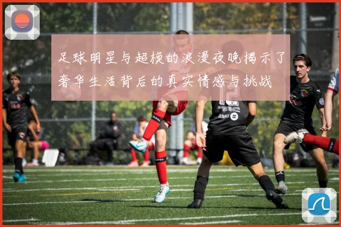足球明星与超模的浪漫夜晚揭示了奢华生活背后的真实情感与挑战