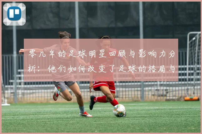 零几年的足球明星回顾与影响力分析：他们如何改变了足球的格局与未来