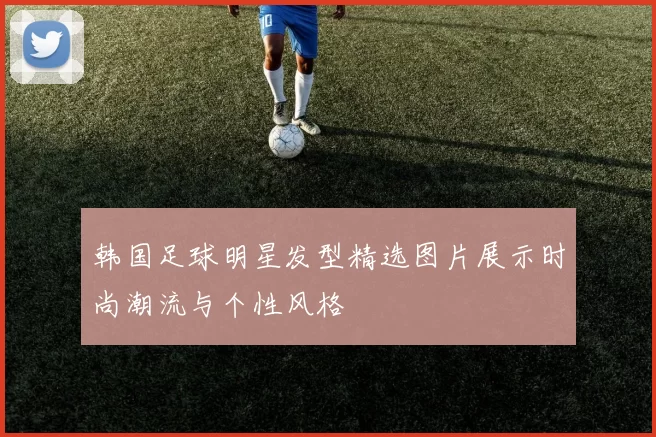 韩国足球明星发型精选图片展示时尚潮流与个性风格