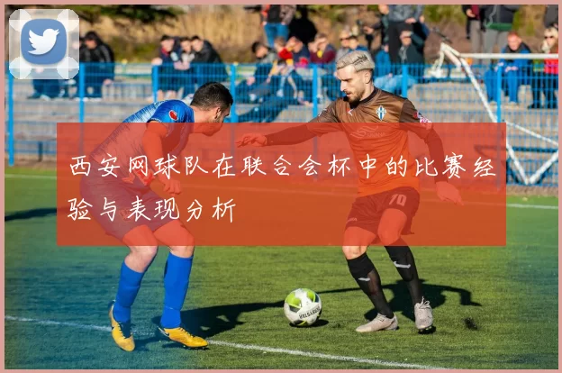 西安网球队在联合会杯中的比赛经验与表现分析