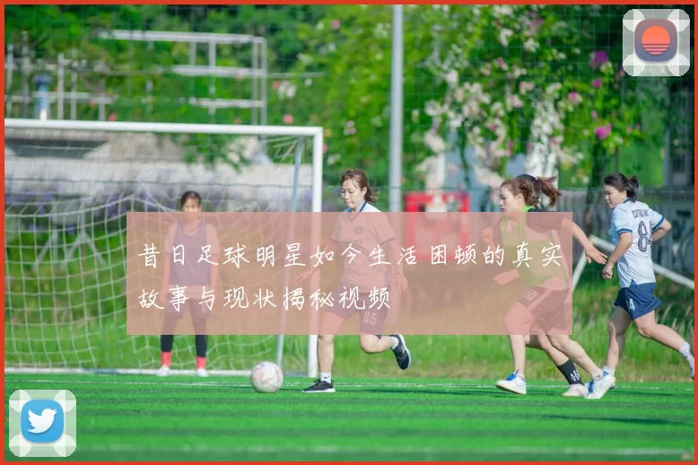 昔日足球明星如今生活困顿的真实故事与现状揭秘视频