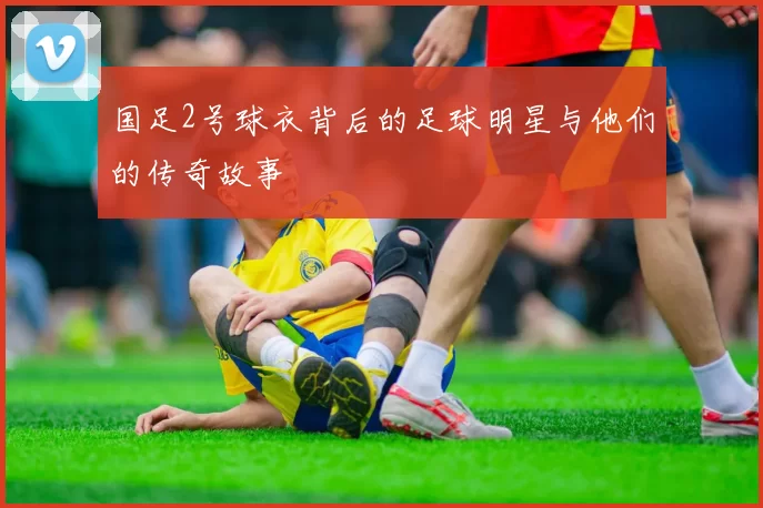 国足2号球衣背后的足球明星与他们的传奇故事