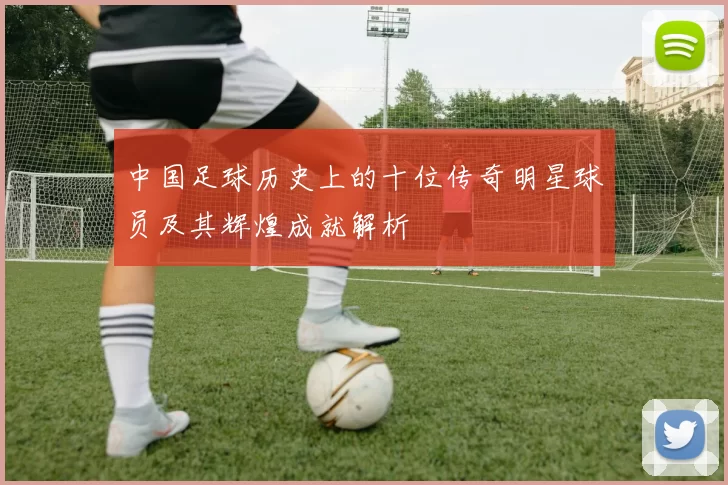 中国足球历史上的十位传奇明星球员及其辉煌成就解析