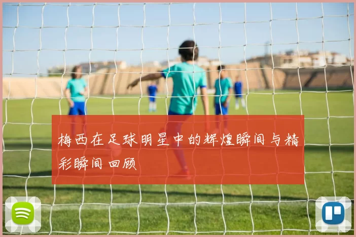 梅西在足球明星中的辉煌瞬间与精彩瞬间回顾