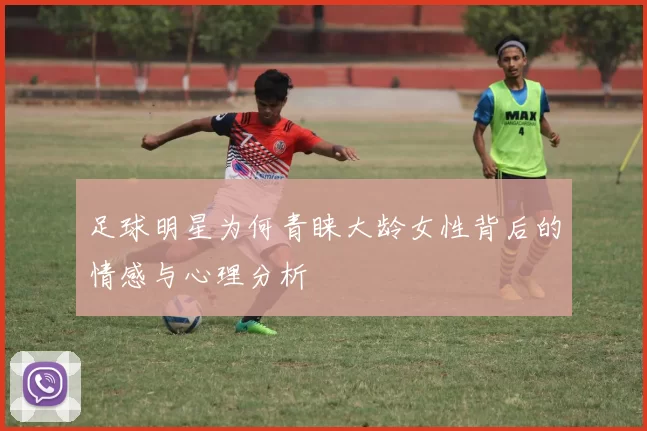 足球明星为何青睐大龄女性背后的情感与心理分析