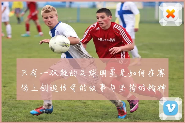 只有一双鞋的足球明星是如何在赛场上创造传奇的故事与坚持的精神