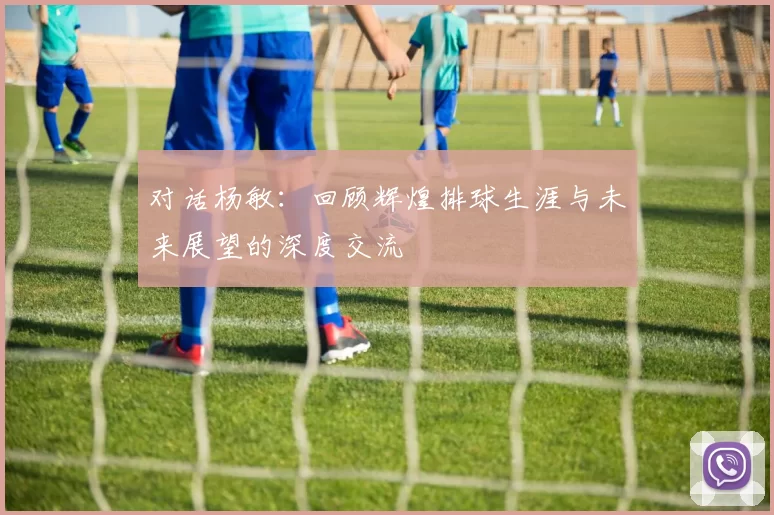 对话杨敏：回顾辉煌排球生涯与未来展望的深度交流