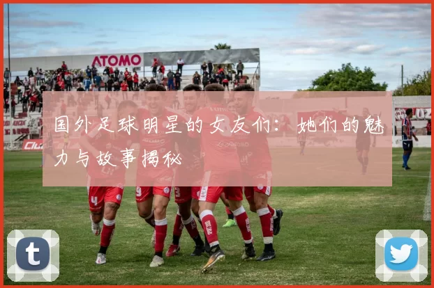 国外足球明星的女友们：她们的魅力与故事揭秘