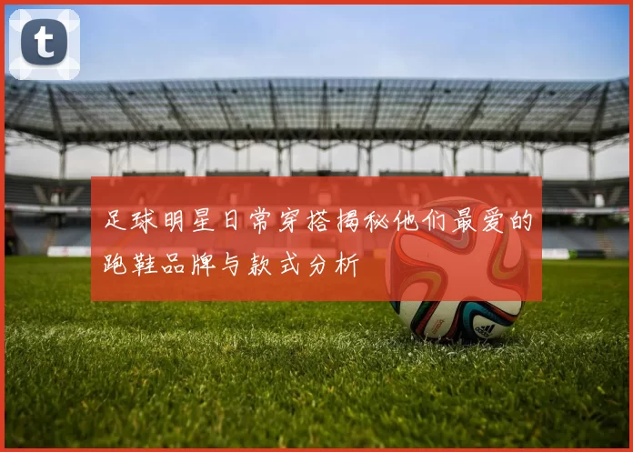 足球明星日常穿搭揭秘他们最爱的跑鞋品牌与款式分析
