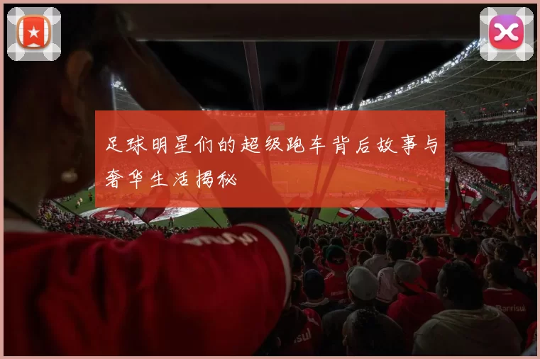 足球明星们的超级跑车背后故事与奢华生活揭秘