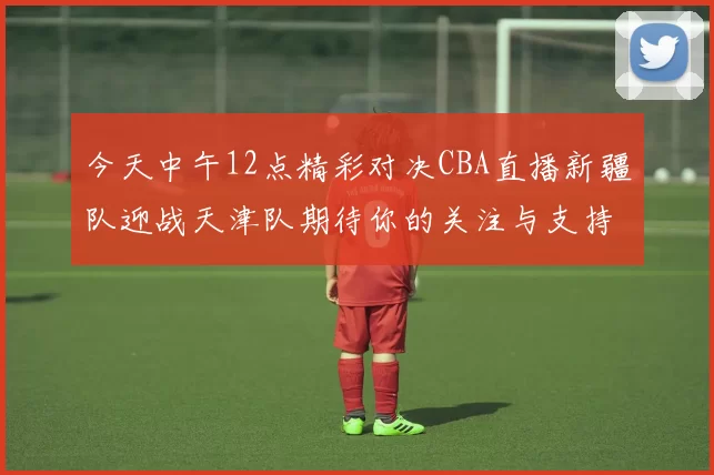 今天中午12点精彩对决CBA直播新疆队迎战天津队期待你的关注与支持