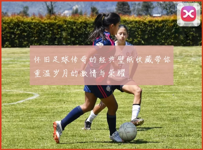 怀旧足球传奇的经典壁纸收藏带你重温岁月的激情与荣耀
