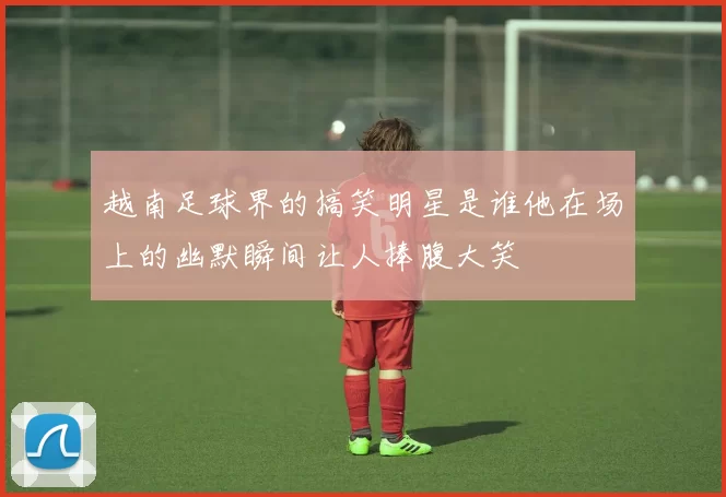 越南足球界的搞笑明星是谁他在场上的幽默瞬间让人捧腹大笑