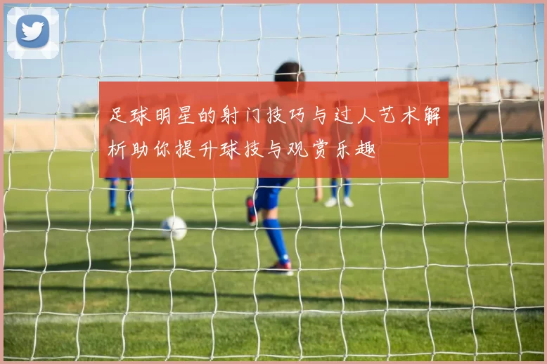 足球明星的射门技巧与过人艺术解析助你提升球技与观赏乐趣
