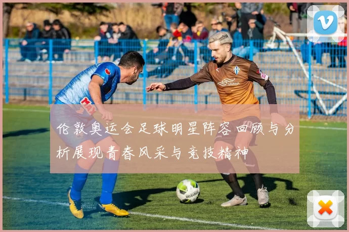 伦敦奥运会足球明星阵容回顾与分析展现青春风采与竞技精神