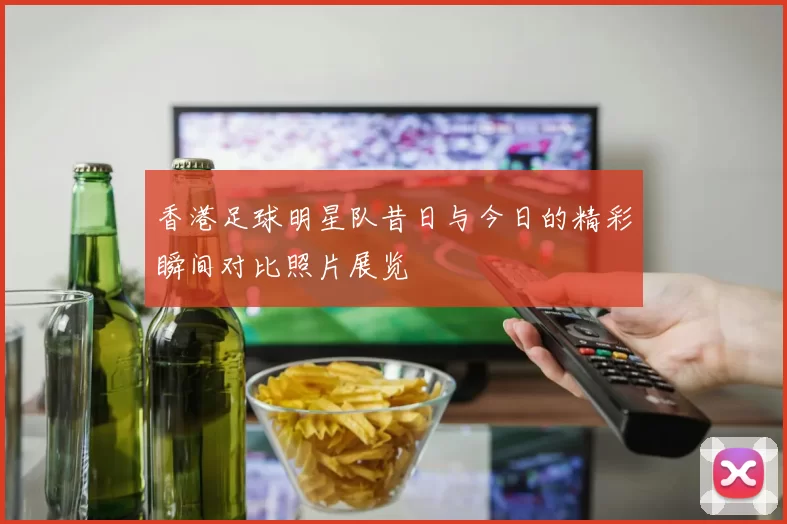 香港足球明星队昔日与今日的精彩瞬间对比照片展览