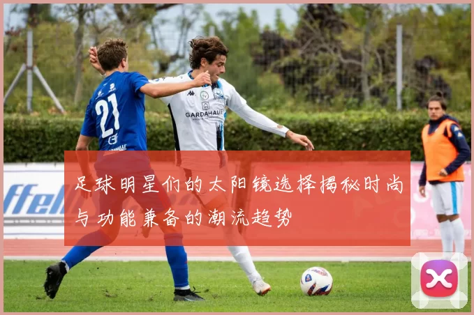 足球明星们的太阳镜选择揭秘时尚与功能兼备的潮流趋势