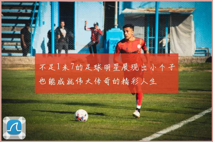 不足1米7的足球明星展现出小个子也能成就伟大传奇的精彩人生