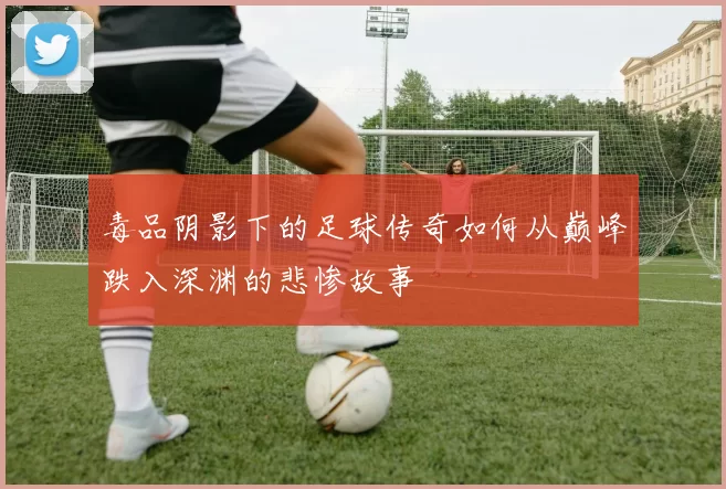 毒品阴影下的足球传奇如何从巅峰跌入深渊的悲惨故事