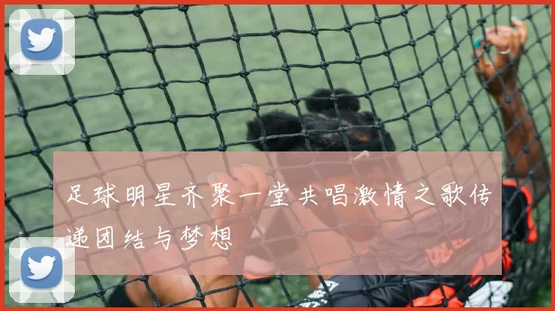 足球明星齐聚一堂共唱激情之歌传递团结与梦想