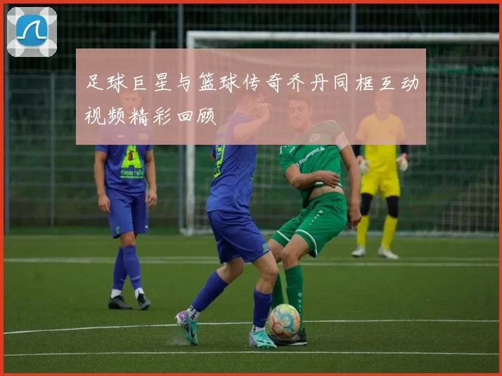 足球巨星与篮球传奇乔丹同框互动视频精彩回顾