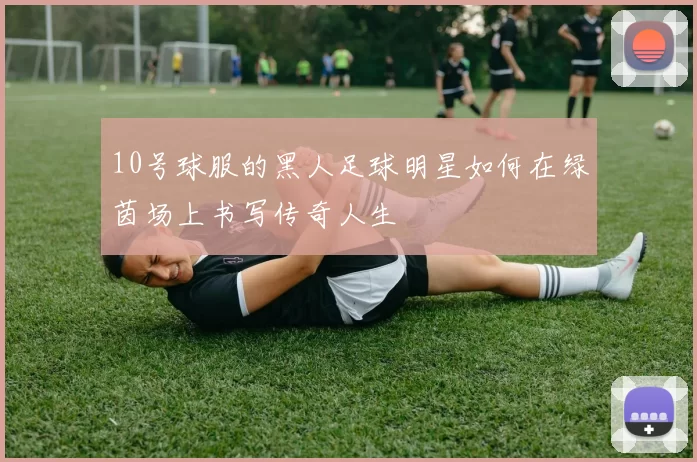 10号球服的黑人足球明星如何在绿茵场上书写传奇人生