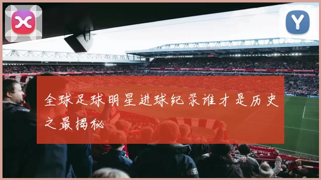 全球足球明星进球纪录谁才是历史之最揭秘