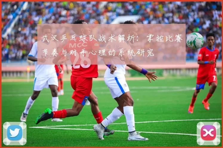 武汉乒乓球队战术解析：掌控比赛节奏与对手心理的系统研究