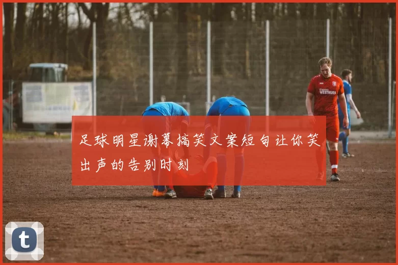 足球明星谢幕搞笑文案短句让你笑出声的告别时刻