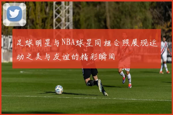 足球明星与NBA球星同框合照展现运动之美与友谊的精彩瞬间