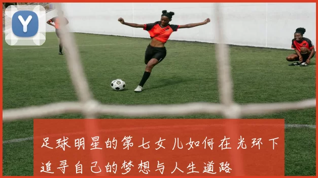 足球明星的第七女儿如何在光环下追寻自己的梦想与人生道路