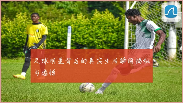 足球明星背后的真实生活瞬间揭秘与感悟