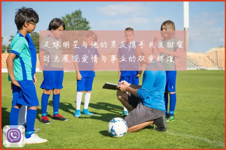足球明星与他的男友携手共度甜蜜时光展现爱情与事业的双重辉煌